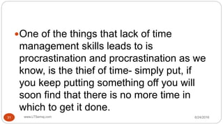 One of the things that lack of time
management skills leads to is
procrastination and procrastination as we
know, is the thief of time- simply put, if
you keep putting something off you will
soon find that there is no more time in
which to get it done.
6/24/2016www.LTSemaj.com31
 