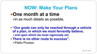 NOW: Make Your Plans
One month at a time
in as much details as possible.
 “Our goals can only be reached through a vehicle
of a plan, in which we must fervently believe,
 and upon which we must vigorously act.
 There is no other route to success”.
 Pablo Picasso
June 24, 2016
 