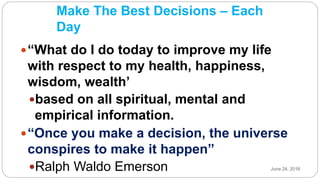 Make The Best Decisions – Each
Day
“What do I do today to improve my life
with respect to my health, happiness,
wisdom, wealth’
based on all spiritual, mental and
empirical information.
“Once you make a decision, the universe
conspires to make it happen”
Ralph Waldo Emerson June 24, 2016
 