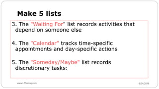 6/24/2016www.LTSemaj.com64
Make 5 lists
3. The "Waiting For" list records activities that
depend on someone else
4. The "Calendar" tracks time-specific
appointments and day-specific actions
5. The "Someday/Maybe" list records
discretionary tasks:
 