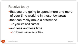 Resolve today
6/24/2016www.LTSemaj.com66
that you are going to spend more and more
of your time working in those few areas
that can really make a difference
in you life and career
and less and less time
on lower value activities.
 