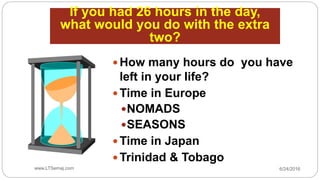 If you had 26 hours in the day,
what would you do with the extra
two?
 How many hours do you have
left in your life?
 Time in Europe
NOMADS
SEASONS
 Time in Japan
 Trinidad & Tobago
6/24/2016www.LTSemaj.com7
 