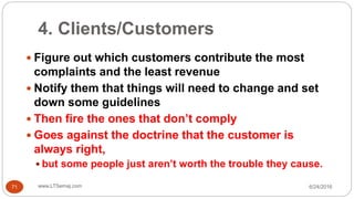 4. Clients/Customers
6/24/2016www.LTSemaj.com71
 Figure out which customers contribute the most
complaints and the least revenue
 Notify them that things will need to change and set
down some guidelines
 Then fire the ones that don’t comply
 Goes against the doctrine that the customer is
always right,
 but some people just aren’t worth the trouble they cause.
 