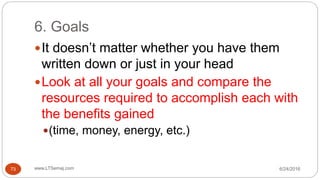 6. Goals
6/24/2016www.LTSemaj.com73
It doesn’t matter whether you have them
written down or just in your head
Look at all your goals and compare the
resources required to accomplish each with
the benefits gained
(time, money, energy, etc.)
 