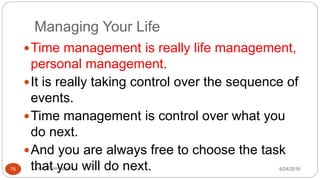 Managing Your Life
6/24/2016www.LTSemaj.com75
Time management is really life management,
personal management.
It is really taking control over the sequence of
events.
Time management is control over what you
do next.
And you are always free to choose the task
that you will do next.
 