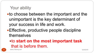 Your ability
6/24/2016www.LTSemaj.com76
to choose between the important and the
unimportant is the key determinant of
your success in life and work.
Effective, productive people discipline
themselves
to start on the most important task
that is before them.
 