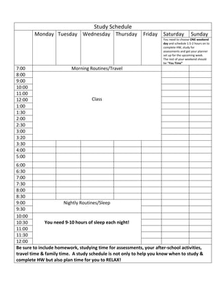Study Schedule
Monday Tuesday Wednesday Thursday Friday Saturday Sunday
You need to choose ONE weekend
day and schedule 1.5-2 hours on to
complete HW, study for
assessments and get your planner
set up for the upcoming week.
The rest of your weekend should
be “You Time”
7:00 Morning Routines/Travel
8:00
Class
9:00
10:00
11:00
12:00
1:00
1:30
2:00
2:30
3:00
3:20
3:30
4:00
5:00
6:00
6:30
7:00
7:30
8:00
8:30
9:00 Nightly Routines/Sleep
9:30
10:00
You need 9-10 hours of sleep each night!10:30
11:00
11:30
12:00
Be sure to include homework, studying time for assessments, your after-school activities,
travel time & family time. A study schedule is not only to help you know when to study &
complete HW but also plan time for you to RELAX!
 