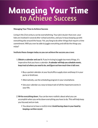 Managing Your Time
to Achieve Success
Managing Your Time to Achieve Success
Living in the 21st century can be overwhelming. Your job is busier than ever, your
kids are involved in several after-school activities, and you’re busy keeping up with
everything else around the house. Yet, you long to do other things that require a time
commitment. Will you ever be able to juggle everything and still do the things you
enjoy?
Institute these changes today so you can achieve the success you crave:
1. Obtain a calendar and use it. If you’re trying to juggle too many things, it’s
imperative that you have a calendar. A calendar will help you schedule events,
keep track of where you need to be, and figure out how much time is left over.
Buy a pocket calendar at your local office supply store and keep it in your
purse or briefcase.
Alternatively, use the scheduling program in your smartphone.
Use your calendar as a way to keep track of all the important events in
your life.
2. Write everything down. You can be more realistic about what you can
accomplish when you write down everything you have to do. This will help keep
you focused and on-task.
You deserve to have a restful mind. Avoid having chaos in your head by
keeping a written record.
1
 