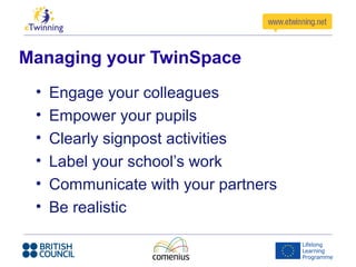 Managing your TwinSpace
• Engage your colleagues
• Empower your pupils
• Clearly signpost activities
• Label your school’s work
• Communicate with your partners
• Be realistic
 