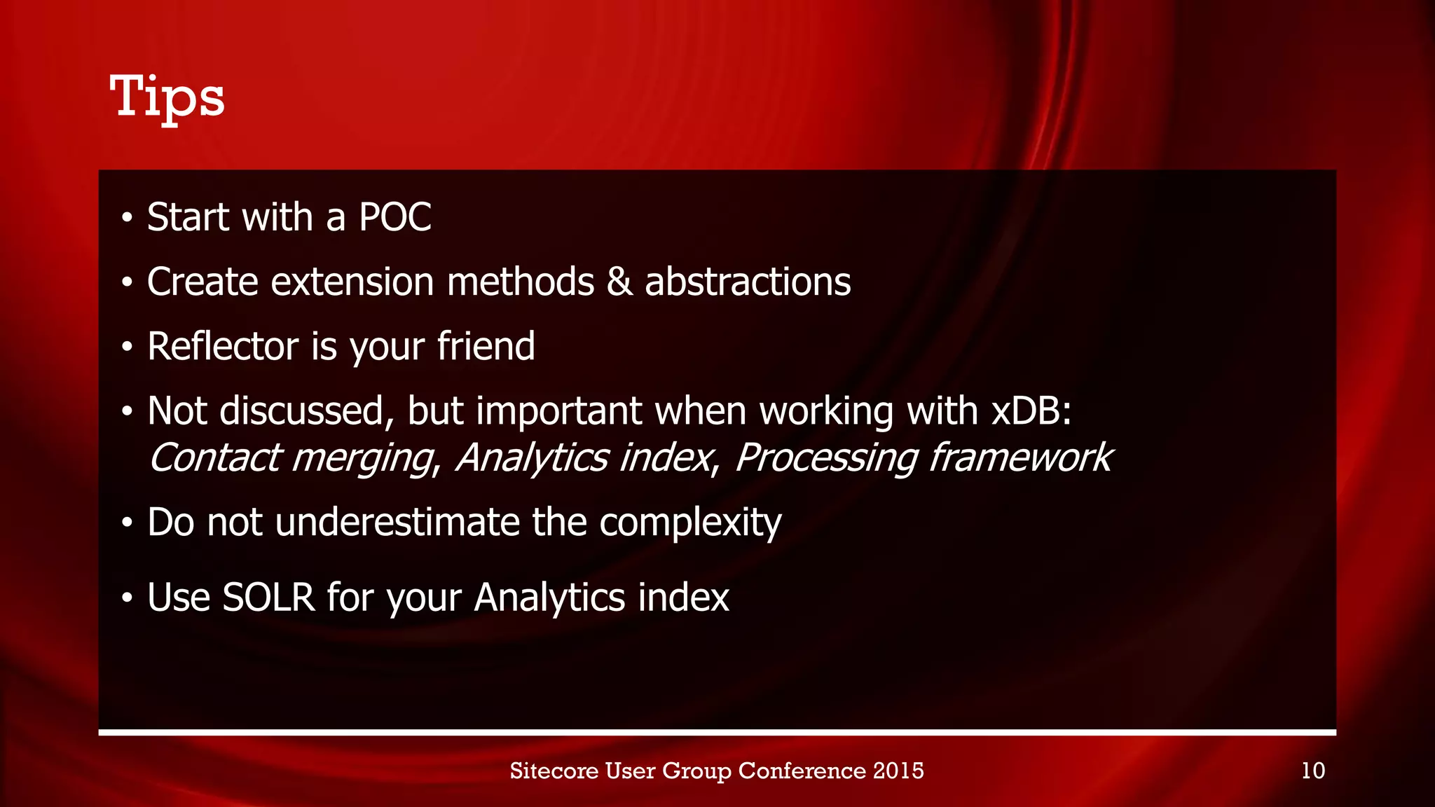 Tips
• Start with a POC
• Create extension methods & abstractions
• Reflector is your friend
• Not discussed, but important when working with xDB:
Contact merging, Analytics index, Processing framework
• Do not underestimate the complexity
• Use SOLR for your Analytics index
Sitecore User Group Conference 2015 10
 