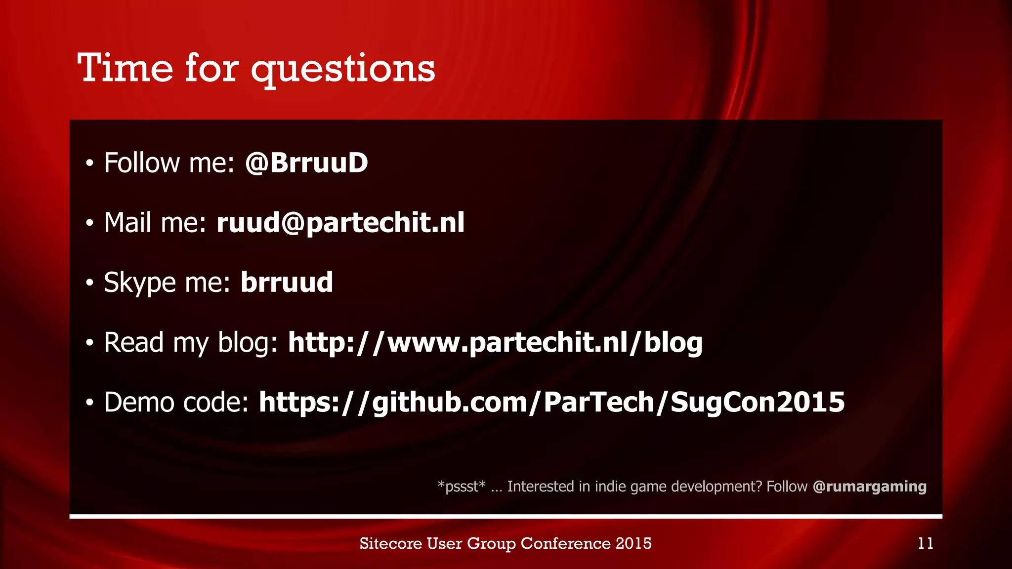 Time for questions
• Follow me: @BrruuD
• Mail me: ruud@partechit.nl
• Skype me: brruud
• Read my blog: http://www.partechit.nl/blog
• Demo code: https://github.com/ParTech/SugCon2015
*pssst* … Interested in indie game development? Follow @rumargaming
Sitecore User Group Conference 2015 11
 
