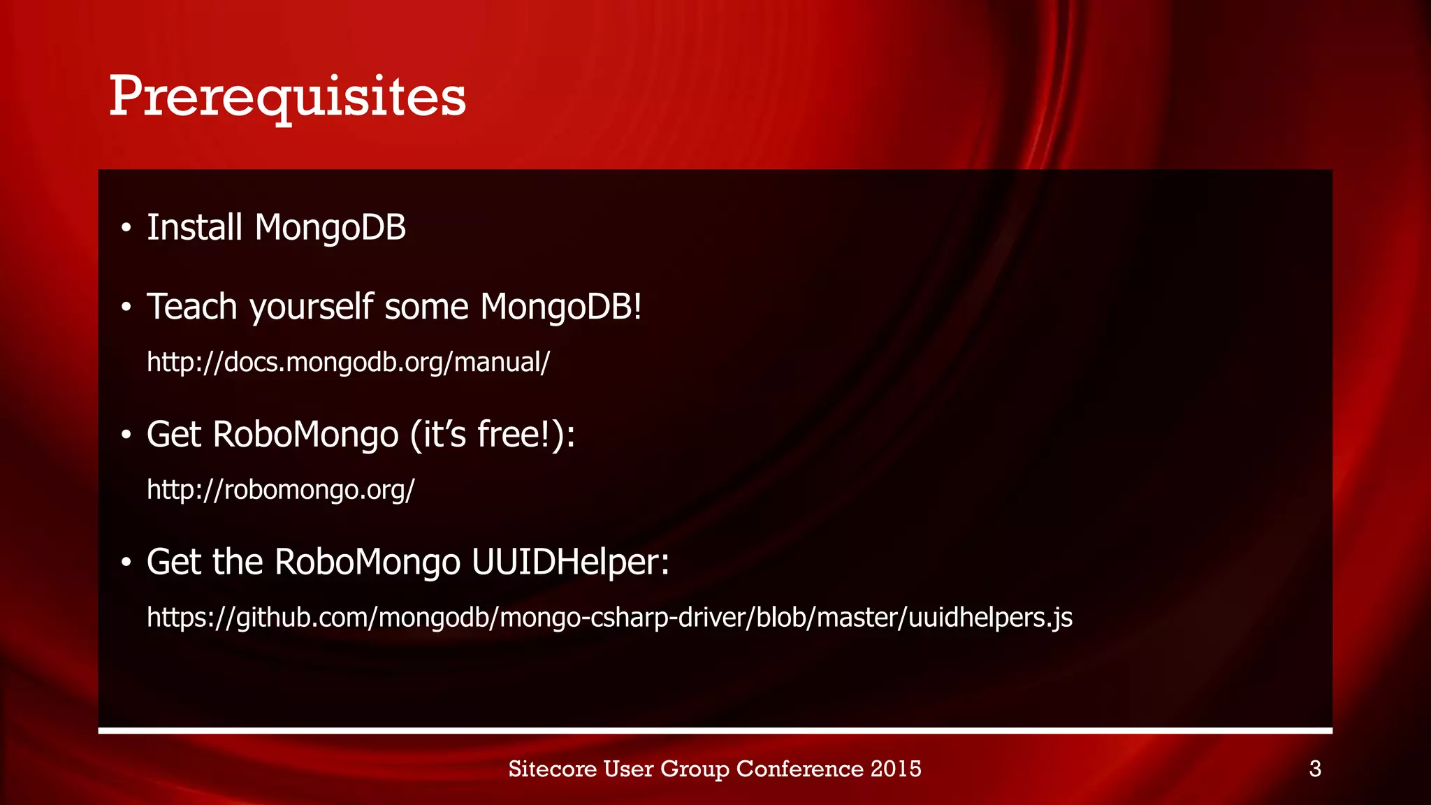 Prerequisites
• Install MongoDB
• Teach yourself some MongoDB!
http://docs.mongodb.org/manual/
• Get RoboMongo (it’s free!):
http://robomongo.org/
• Get the RoboMongo UUIDHelper:
https://github.com/mongodb/mongo-csharp-driver/blob/master/uuidhelpers.js
Sitecore User Group Conference 2015 3
 