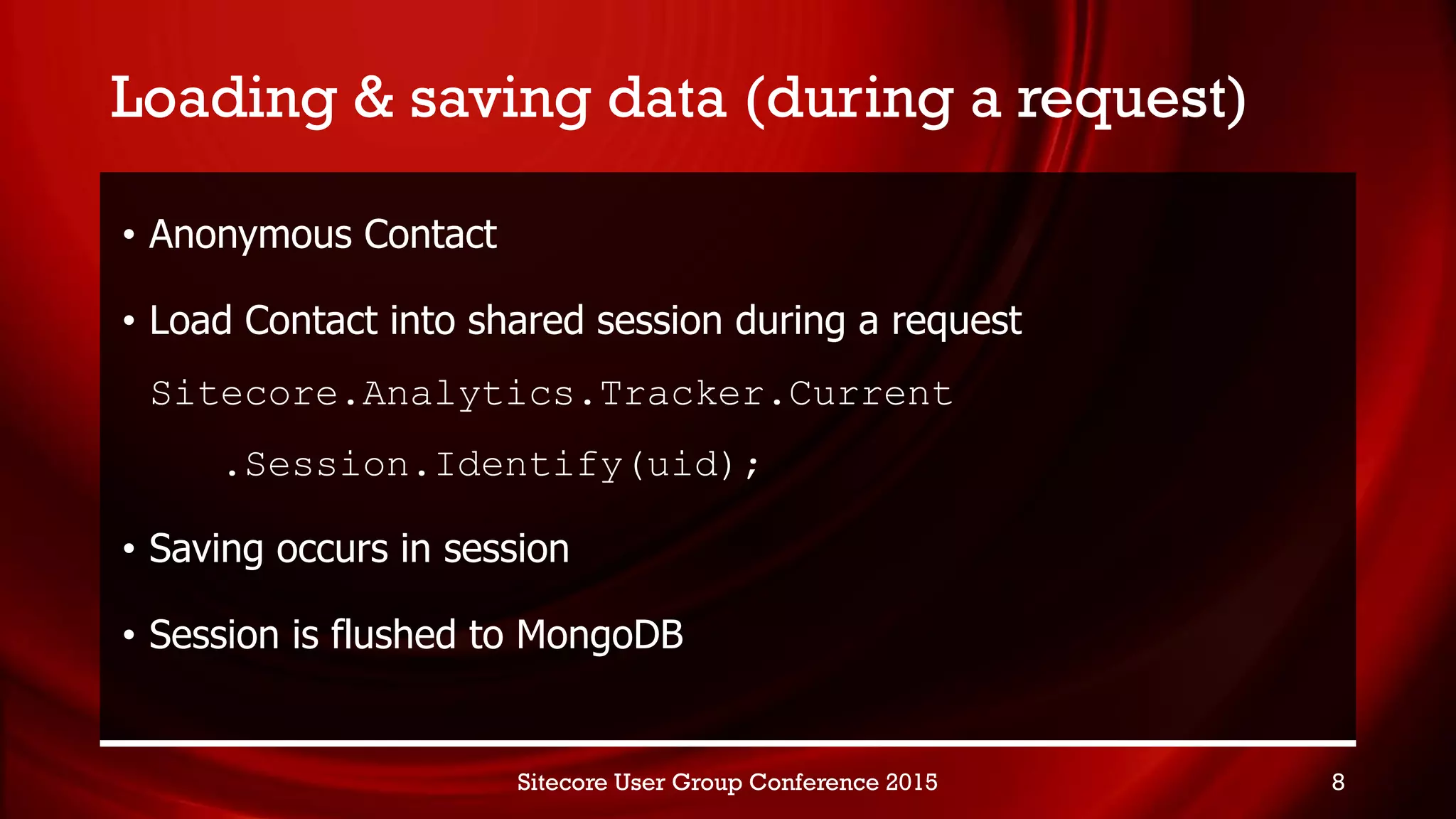 Loading & saving data (during a request)
• Anonymous Contact
• Load Contact into shared session during a request
Sitecore.Analytics.Tracker.Current
.Session.Identify(uid);
• Saving occurs in session
• Session is flushed to MongoDB
Sitecore User Group Conference 2015 8
 