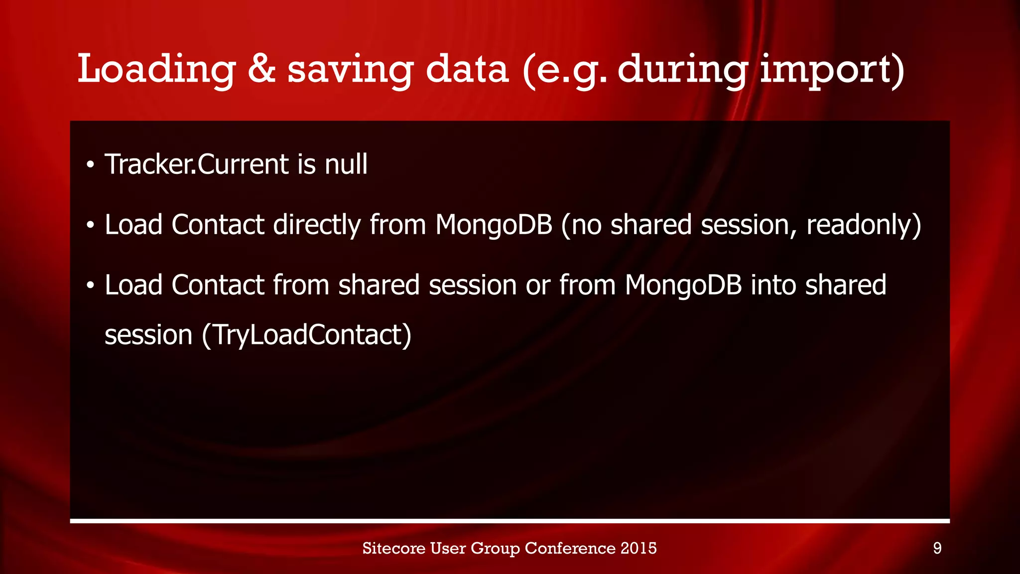 Loading & saving data (e.g. during import)
• Tracker.Current is null
• Load Contact directly from MongoDB (no shared session, readonly)
• Load Contact from shared session or from MongoDB into shared
session (TryLoadContact)
Sitecore User Group Conference 2015 9
 