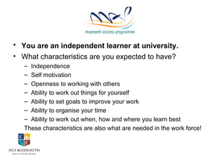 You are an independent learner at university.   What characteristics are you expected to have? Independence Self motivation Openness to working with others Ability to work out things for yourself Ability to set goals to improve your work Ability to organise your time Ability to work out when, how and where you learn best These characteristics are also what are needed in the work force! 