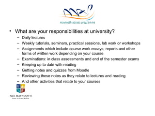 What are your responsibilities at university? Daily lectures Weekly tutorials, seminars, practical sessions, lab work or workshops Assignments which include course work essays, reports and other forms of written work depending on your course Examinations: in class assessments and end of the semester exams Keeping up to date with reading Getting notes and quizzes from Moodle Reviewing these notes as they relate to lectures and reading And other activities that relate to your courses 