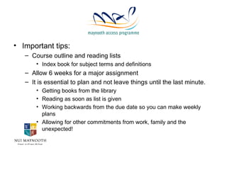 Important tips: Course outline and reading lists Index book for subject terms and definitions Allow 6 weeks for a major assignment It is essential to plan and not leave things until the last minute. Getting books from the library  Reading as soon as list is given Working backwards from the due date so you can make weekly plans Allowing for other commitments from work, family and the unexpected! 