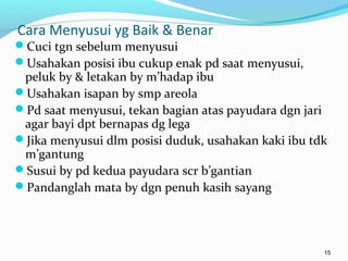 Cara Menyusui yg Baik & Benar
Cuci tgn sebelum menyusui
Usahakan posisi ibu cukup enak pd saat menyusui,
peluk by & letakan by m’hadap ibu
Usahakan isapan by smp areola
Pd saat menyusui, tekan bagian atas payudara dgn jari
agar bayi dpt bernapas dg lega
Jika menyusui dlm posisi duduk, usahakan kaki ibu tdk
m’gantung
Susui by pd kedua payudara scr b’gantian
Pandanglah mata by dgn penuh kasih sayang
15
 