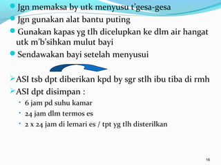 Jgn memaksa by utk menyusu t’gesa-gesa
Jgn gunakan alat bantu puting
Gunakan kapas yg tlh dicelupkan ke dlm air hangat
utk m’b’sihkan mulut bayi
Sendawakan bayi setelah menyusui
ASI tsb dpt diberikan kpd by sgr stlh ibu tiba di rmh
ASI dpt disimpan :
• 6 jam pd suhu kamar
• 24 jam dlm termos es
• 2 x 24 jam di lemari es / tpt yg tlh disterilkan
16
 