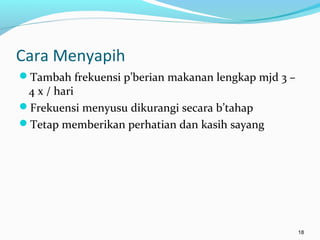 Cara Menyapih
Tambah frekuensi p’berian makanan lengkap mjd 3 –
4 x / hari
Frekuensi menyusu dikurangi secara b’tahap
Tetap memberikan perhatian dan kasih sayang
18
 