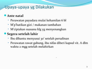 Upaya-upaya yg Dilakukan
Ante natal
• Perawatan payudara mulai kehamilan 6 bl
• M’p’hatikan gizi / makanan tambahan
• M’ciptakan suasana klg yg menyenangkan
Segera setelah lahir
• Ibu dibantu menyusui 30’ setelah persalinan
• Perawatan rawat gabung, ibu nifas diberi kapsul vit. A dlm
waktu 2 mgg setelah melahirkan
3
 