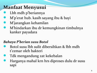 Manfaat Menyusui
 Lbh mdh p’beriannya
 M’p’erat hub. kasih sayang ibu & bayi
 M’jarangkan kehamilan
 M’hindarkan ibu dr kemungkinan timbulnya
kanker payudara
Bahaya P’berian susu Botol
 Botol susu lbh sulit dibersihkan & lbh mdh
t’cemar oleh bakteri
 Tdk mengandung zat kekebalan
 Harganya mahal krn hrs diproses dulu dr susu
sapi
6
 