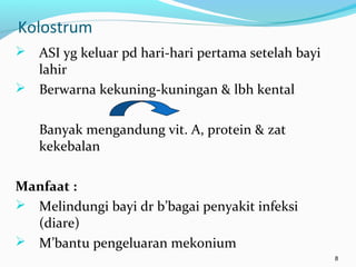 Kolostrum
 ASI yg keluar pd hari-hari pertama setelah bayi
lahir
 Berwarna kekuning-kuningan & lbh kental
Banyak mengandung vit. A, protein & zat
kekebalan
Manfaat :
 Melindungi bayi dr b’bagai penyakit infeksi
(diare)
 M’bantu pengeluaran mekonium
8
 