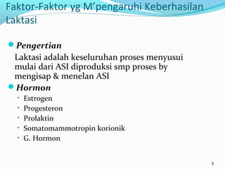 Faktor-Faktor yg M’pengaruhi Keberhasilan
Laktasi
Pengertian
Laktasi adalah keseluruhan proses menyusui
mulai dari ASI diproduksi smp proses by
mengisap & menelan ASI
Hormon
• Estrogen
• Progesteron
• Prolaktin
• Somatomammotropin korionik
• G. Hormon
9
 
