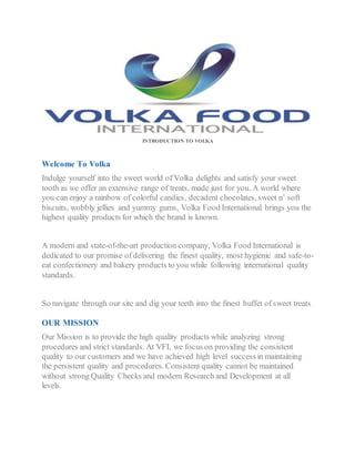 INTRODUCTION TO VOLKA
Welcome To Volka
Indulge yourself into the sweet world of Volka delights and satisfy your sweet
tooth as we offer an extensive range of treats, made just for you. A world where
you can enjoy a rainbow of colorful candies, decadent chocolates, sweet n’ soft
biscuits, wobbly jellies and yummy gums, Volka Food International brings you the
highest quality products for which the brand is known.
A modern and state-of-the-art production company, Volka Food International is
dedicated to our promise of delivering the finest quality, most hygienic and safe-to-
eat confectionery and bakery products to you while following international quality
standards.
So navigate through our site and dig your teeth into the finest buffet of sweet treats.
OUR MISSION
Our Mission is to provide the high quality products while analyzing strong
procedures and strict standards. At VFI, we focus on providing the consistent
quality to our customers and we have achieved high level success in maintaining
the persistent quality and procedures. Consistent quality cannot be maintained
without strong Quality Checks and modern Research and Development at all
levels.
 