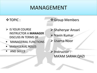 MANAGEMENT
TOPIC :
 IS YOUR COURSE
INSTRUCTOR A MANAGER
DISCUSS IN TERMS OF
 MANAGERIAL FUNCTIONS
 MANAGERIAL ROLES
 AND SKILLS
Group Members
 Shaheryar Ansari
 Navin Kumar
 Usama Noor
 Instructor :
MA’AM SARAH QAZI
 