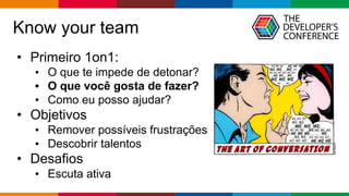 Globalcode – Open4education
Know your team
• Primeiro 1on1:
• O que te impede de detonar?
• O que você gosta de fazer?
• Como eu posso ajudar?
• Objetivos
• Remover possíveis frustrações
• Descobrir talentos
• Desafios
• Escuta ativa
 