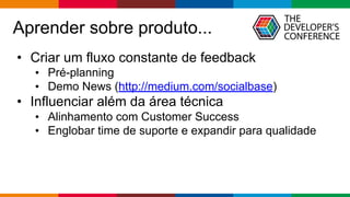 Globalcode – Open4education
Aprender sobre produto...
• Criar um fluxo constante de feedback
• Pré-planning
• Demo News (http://medium.com/socialbase)
• Influenciar além da área técnica
• Alinhamento com Customer Success
• Englobar time de suporte e expandir para qualidade
 