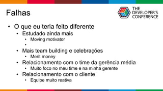 Globalcode – Open4education
Falhas
• O que eu teria feito diferente
• Estudado ainda mais
• Moving motivator
•
• Mais team building e celebrações
• Merit money
• Relacionamento com o time da gerência média
• Muito foco no meu time e na minha gerente
• Relacionamento com o cliente
• Equipe muito reativa
 