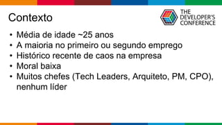 Globalcode – Open4education
Contexto
• Média de idade ~25 anos
• A maioria no primeiro ou segundo emprego
• Histórico recente de caos na empresa
• Moral baixa
• Muitos chefes (Tech Leaders, Arquiteto, PM, CPO),
nenhum líder
 