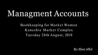 Managment Accounts
By: Eben Afful
Bookkeeping for Market Women
Kaneshie Market Complex
Tuesday 28th August, 2018
 