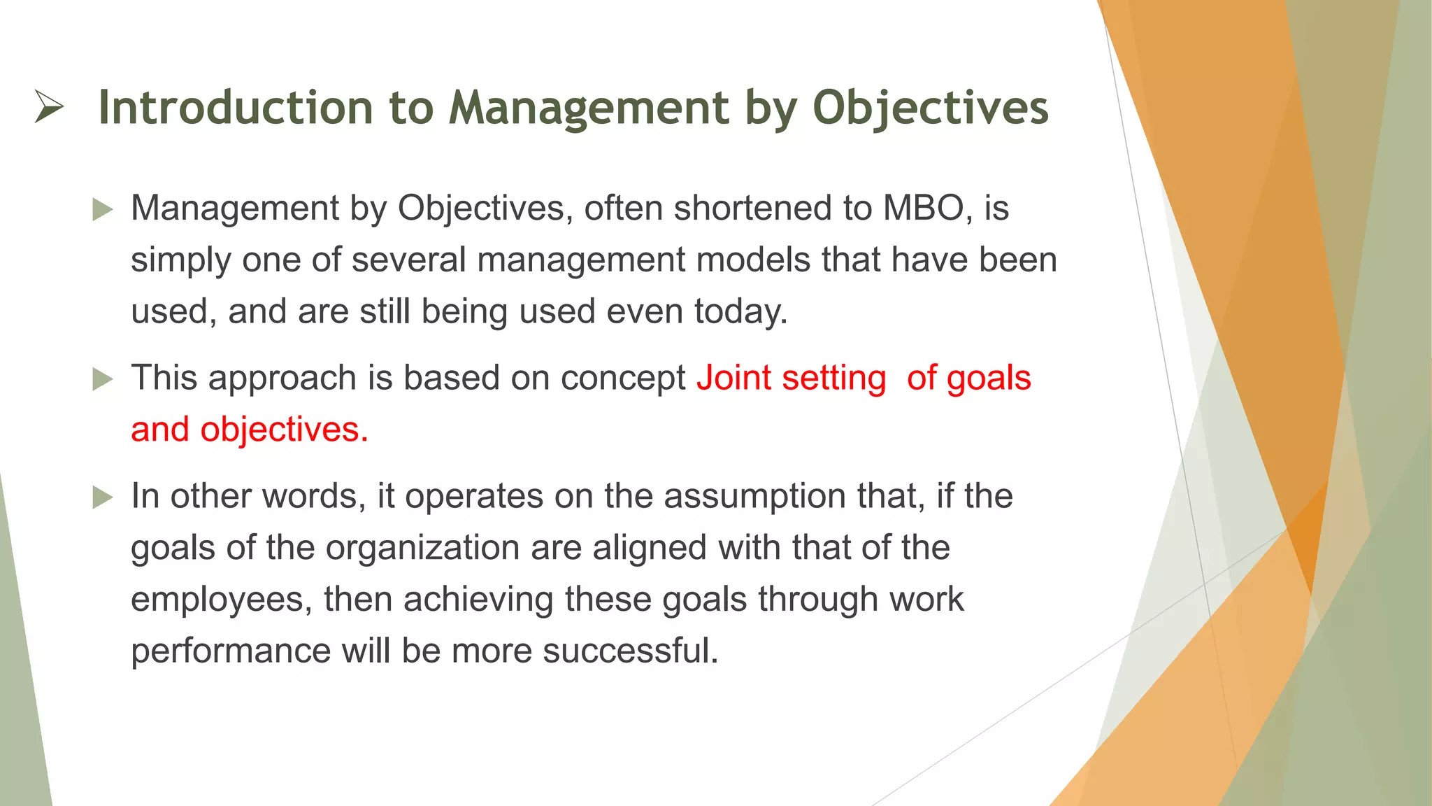  Introduction to Management by Objectives
 Management by Objectives, often shortened to MBO, is
simply one of several management models that have been
used, and are still being used even today.
 This approach is based on concept Joint setting of goals
and objectives.
 In other words, it operates on the assumption that, if the
goals of the organization are aligned with that of the
employees, then achieving these goals through work
performance will be more successful.
 