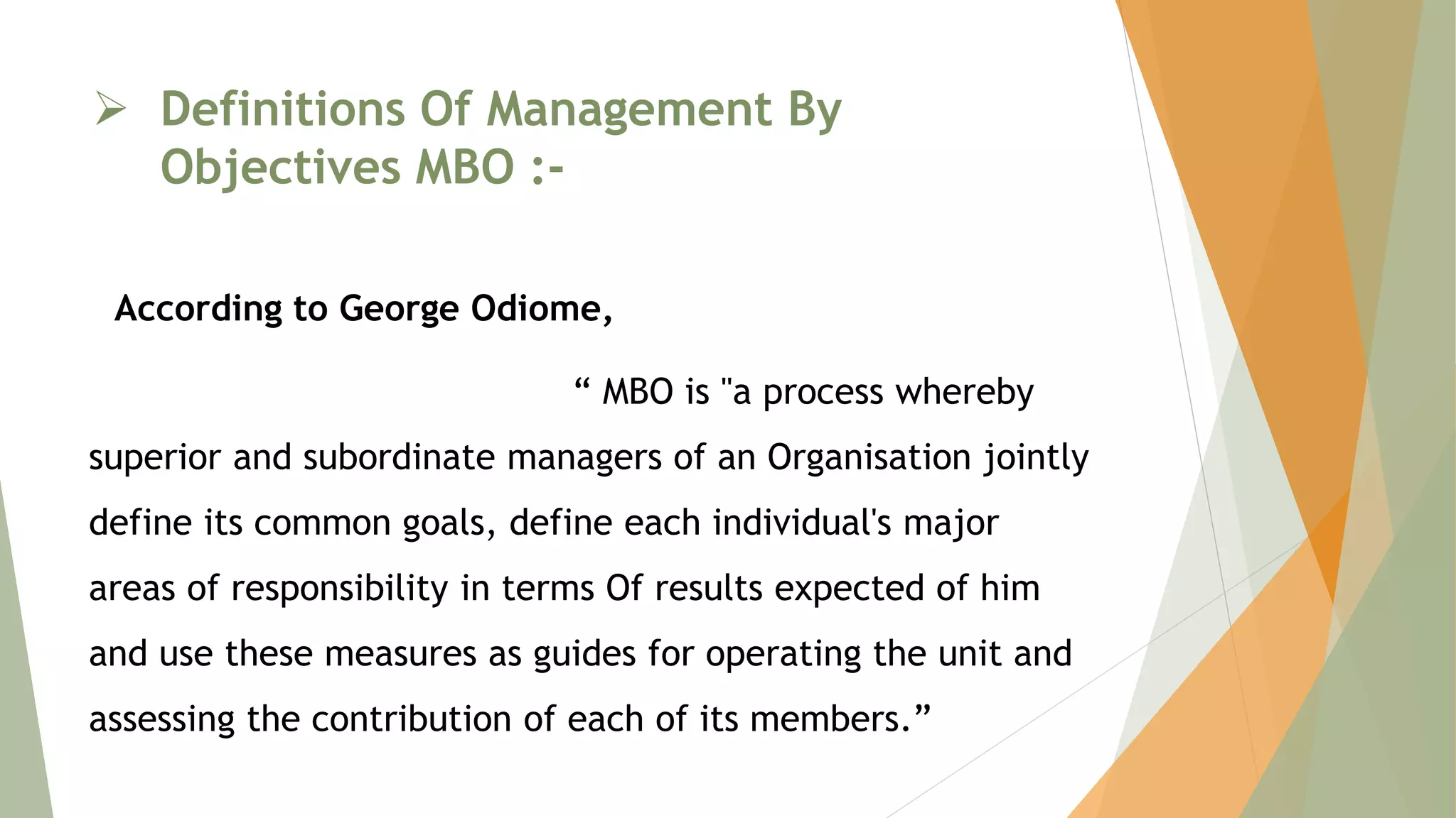  Definitions Of Management By
Objectives MBO :-
According to George Odiome,
“ MBO is "a process whereby
superior and subordinate managers of an Organisation jointly
define its common goals, define each individual's major
areas of responsibility in terms Of results expected of him
and use these measures as guides for operating the unit and
assessing the contribution of each of its members.”
 