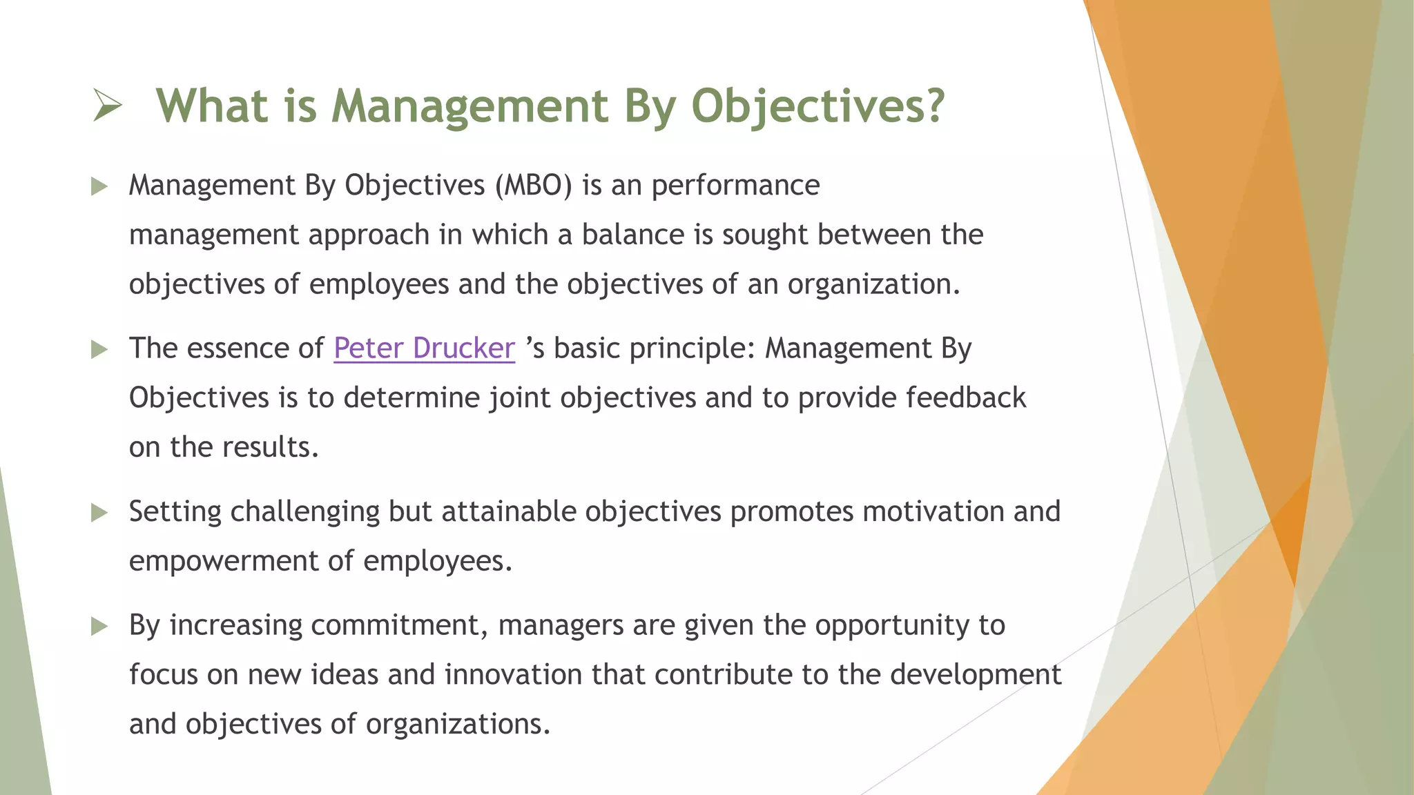  What is Management By Objectives?
 Management By Objectives (MBO) is an performance
management approach in which a balance is sought between the
objectives of employees and the objectives of an organization.
 The essence of Peter Drucker ’s basic principle: Management By
Objectives is to determine joint objectives and to provide feedback
on the results.
 Setting challenging but attainable objectives promotes motivation and
empowerment of employees.
 By increasing commitment, managers are given the opportunity to
focus on new ideas and innovation that contribute to the development
and objectives of organizations.
 