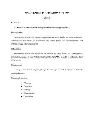 MANAGEMENT INFORMATION SYSTEMS
UNIT-1
Section-A
1. Write a short note about management information system (MIS).
DEFINITION:
Management information system is a system consisting of people, machines, procedures,
databases and data models, as its elements. The system gathers data from the internal and
external sources of an organisation.
MEANING:
Management information system is an acronym of three words, viz., Management,
information, system .in order to fully understand the term MIS, let us try to understand these
three words.
Management:
Management is the art of getting things done through and with the people in formally
organised groups.
Managerial function:
Planning
Organising
Staffing
Directing and
Controlling
 