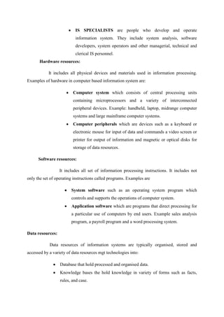IS SPECIALISTS are people who develop and operate
information system. They include system analysis, software
developers, system operators and other managerial, technical and
clerical IS personnel.
Hardware resources:
It includes all physical devices and materials used in information processing.
Examples of hardware in computer based information system are:
Computer system which consists of central processing units
containing microprocessors and a variety of interconnected
peripheral devices. Example: handheld, laptop, midrange computer
systems and large mainframe computer systems.
Computer peripherals which are devices such as a keyboard or
electronic mouse for input of data and commands a video screen or
printer for output of information and magnetic or optical disks for
storage of data resources.
Software resources:
It includes all set of information processing instructions. It includes not
only the set of operating instructions called programs. Examples are
System software such as an operating system program which
controls and supports the operations of computer system.
Application software which are programs that direct processing for
a particular use of computers by end users. Example sales analysis
program, a payroll program and a word processing system.
Data resources:
Data resources of information systems are typically organised, stored and
accessed by a variety of data resources mgt technologies into:
Database that hold processed and organised data.
Knowledge bases the hold knowledge in variety of forms such as facts,
rules, and case.
 