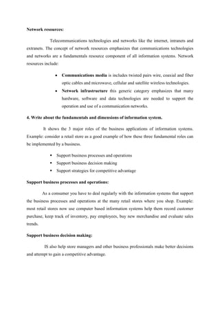Network resources:
Telecommunications technologies and networks like the internet, intranets and
extranets. The concept of network resources emphasizes that communications technologies
and networks are a fundamentals resource component of all information systems. Network
resources include:
Communications media is includes twisted pairs wire, coaxial and fiber
optic cables and microwave, cellular and satellite wireless technologies.
Network infrastructure this generic category emphasizes that many
hardware, software and data technologies are needed to support the
operation and use of a communication networks.
4. Write about the fundamentals and dimensions of information system.
It shows the 3 major roles of the business applications of information systems.
Example: consider a retail store as a good example of how these three fundamental roles can
be implemented by a business.
 Support business processes and operations
 Support business decision making
 Support strategies for competitive advantage
Support business processes and operations:
As a consumer you have to deal regularly with the information systems that support
the business processes and operations at the many retail stores where you shop. Example:
most retail stores now use computer based information systems help them record customer
purchase, keep track of inventory, pay employees, buy new merchandise and evaluate sales
trends.
Support business decision making:
IS also help store managers and other business professionals make better decisions
and attempt to gain a competitive advantage.
 