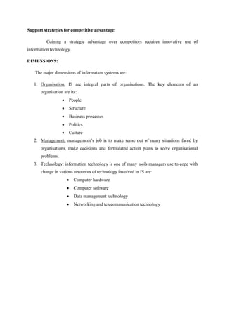 Support strategies for competitive advantage:
Gaining a strategic advantage over competitors requires innovative use of
information technology.
DIMENSIONS:
The major dimensions of information systems are:
1. Organisation: IS are integral parts of organisations. The key elements of an
organisation are its:
People
Structure
Business processes
Politics
Culture
2. Management: management’s job is to make sense out of many situations faced by
organisations, make decisions and formulated action plans to solve organisational
problems.
3. Technology: information technology is one of many tools managers use to cope with
change in various resources of technology involved in IS are:
Computer hardware
Computer software
Data management technology
Networking and telecommunication technology
 