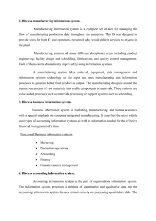 2. Discuss manufacturing information system.
Manufacturing information system is a complete set of tool for managing the
flow of manufacturing production data throughout the enterprise. This IS was designed to
provide tools for both IT and operations personnel who would deliver services to anyone in
the plant.
Manufacturing consists of many different disciplinary areas including product
engineering, facility design and scheduling, fabrications, and quality control management.
Each of them can be dramatically improved by using information systems.
A manufacturing system takes material, equipment, data management and
information systems technology as the input and uses manufacturing and information
processes to generate better final product as output. The manufacturing designed around the
transaction process of raw materials into usable components or materials. These systems are
value added processes such as materials processing or support systems such as scheduling.
3. Discuss business information system.
Business information system in marketing, manufacturing, and human resources
with a special emphasis on computer integrated manufacturing. It describes the most widely
used types of accounting information systems as well as information needed for the effective
financial management of a firm.
Functional Business information systems:
Marketing
Production/operations
Accounting
Finance
Human resource management
4. Discuss accounting information system.
Accounting information system is the part of organisations information system.
The information system processes a mixture of quantitative and qualitative data but the
accounting information system focuses almost entirely on processing quantitative data. The
 