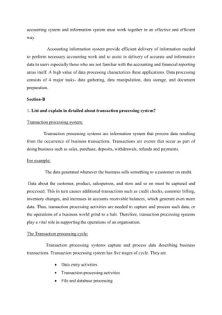 accounting system and information system must work together in an effective and efficient
way.
Accounting information system provide efficient delivery of information needed
to perform necessary accounting work and to assist in delivery of accurate and informative
data to users especially those who are not familiar with the accounting and financial reporting
areas itself. A high value of data processing characterizes these applications. Data processing
consists of 4 major tasks- data gathering, data manipulation, data storage, and document
preparation.
Section-B
1. List and explain in detailed about transaction processing system?
Transaction processing system:
Transaction processing systems are information system that process data resulting
from the occurrence of business transactions. Transactions are events that occur as part of
doing business such as sales, purchase, deposits, withdrawals, refunds and payments.
For example:
The data generated whenever the business sells something to a customer on credit.
Data about the customer, product, salesperson, and store and so on must be captured and
processed. This in turn causes additional transactions such as credit checks, customer billing,
inventory changes, and increases in accounts receivable balances, which generate even more
data. Thus, transaction processing activities are needed to capture and process such data, or
the operations of a business world grind to a halt. Therefore, transaction processing systems
play a vital role in supporting the operations of an organisation.
The Transaction processing cycle:
Transaction processing systems capture and process data describing business
transactions. Transaction processing system has five stages of cycle. They are
Data entry activities
Transaction processing activities
File and database processing
 