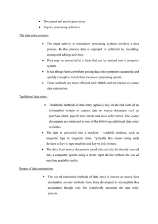 Document and report generation
Inquiry processing activities
The data entry process:
The input activity in transaction processing systems involves a data
process. In this process data is captured or collected by recording,
coding and editing activities.
Data may be converted to a form that can be entered into a computer
system.
It has always been a problem getting data into computers accurately and
quickly enough to match their awesome processing speeds.
These methods are more efficient and reliable and are known as source
data automation.
Traditional data entry:
Traditional methods of data entry typically rely on the end users of an
information system to capture data on source document such as
purchase order, payroll time sheets and sales order forms. The source
documents are subjected to one of the following additional data entry
activities.
The data is converted into a machine – readable medium, such as
magnetic tape or magnetic disks. Typically this means using such
devices as key to tape machine and key to disk system.
The data from source documents could alternatively be directly entered
into a computer system using a direct input device without the use of
machine readable media.
Source of data automation:
 The use of automated methods of data entry is known as source data
automation several methods have been developed to accomplish this
automation though very few completely automate the data entry
process.
 