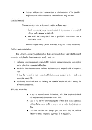 They are all based on trying to reduce or eliminate many of the activities,
people and data media required by traditional data entry methods.
Batch processing:
Transaction processing system process data two basic ways:
Batch processing where transaction data is accumulated over a period
of time and processed periodically.
Real time processing where data is processed immediately after a
transaction occurs.
Transactions processing systems still make heavy use to batch processing.
Batch processing activities:
In a batch processing system transaction data is accumulated over a period of time and
processed periodically. Batch processing usually involves.
Gathering source documents originated by business transactions such a sales orders
and invoices into groups called batches.
Recording transactions data on an input medium such as magnetic disk or magnetic
tape.
Sorting the transactions in a transaction file in the same sequence as the records in a
sequential master file.
Processing transaction data and creating an updated master file and a variety of
documents and reports.
Real time processing:
It process transaction data immediately after they are generated and
can provide immediate output to end users.
Data is fed directly into the computer system from online terminals
without being stores and it is always stored online in direct access
files.
Files and database are always upto date since they are updated
whenever date is originated regardless of its frequency.
 