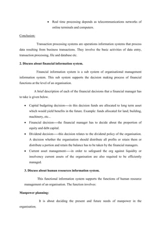 Real time processing depends as telecommunications networks of
online terminals and computers.
Conclusion:
Transaction processing systems are operations information systems that process
data resulting from business transactions. They involve the basic activities of data entry,
transaction processing, file and database etc.
2. Discuss about financial information system.
Financial information system is a sub system of organisational management
information system. This sub system supports the decision making process of financial
functions at the level of an organisation.
A brief description of each of the financial decisions that a financial manager has
to take is given below.
Capital budgeting decision----in this decision funds are allocated to long term asset
which would yield benefits in the future. Example: funds allocated for land, building,
machinery, etc...
Financial decision----the financial manager has to decide about the proportion of
equity and debt capital.
Dividend decision-----this decision relates to the dividend policy of the organisation.
A decision whether the organisation should distribute all profits or retain them or
distribute a portion and retain the balance has to be taken by the financial managers.
Current asset management-----in order to safeguard the org against liquidity or
insolvency current assets of the organisation are also required to be efficiently
managed.
3. Discuss about human resources information system.
This functional information system supports the functions of human resource
management of an organisation. The function involves:
Manpower planning:
It is about deciding the present and future needs of manpower in the
organisation.
 
