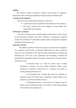 Staffing:
This function includes recruitment, selection and placement of employees.
Recruitment refers to attracting qualified and competent people for different jobs.
Training and development:
The need to train and develop the employees is felt due to
A gap between the job requirements and competence of the employee.
The need to develop lower level managers to assume higher level
responsibility when required.
Performance evaluation:
This task is concerned with evaluating employee performance at work in terms
of pre determined standards and norms. Evaluation or performance appraisal
includes the formulation of performance appraisal plans, development of appraisal
techniques and programmes etc...
Separation activities:
The employee employer relations may come to an end due to the resignation
of an employee, layoff, death or retirement. HRM besides the above mentioned
functions is also responsible for the wages and salary administration, sustaining and
maintaining the work force in the organisation and maintaining of healthy and
peaceful labour management relations. It contains 3 function flow of human resource
information system.
Transaction data-----is a basis for various types of output
information or analysis. The data includes employee number, name,
qualification, experience, joining data etc... Categories and grades of
posting and daily performance etc...
Environmental data----includes data about the availability of
personnel, trends in the labour force, competition, market offering to the
employees, government and labour laws etc...
Organisational plans------also provide an important input in
human resource information system, on the basis of which future planning
for recruitment, job assignment, etc...
 
