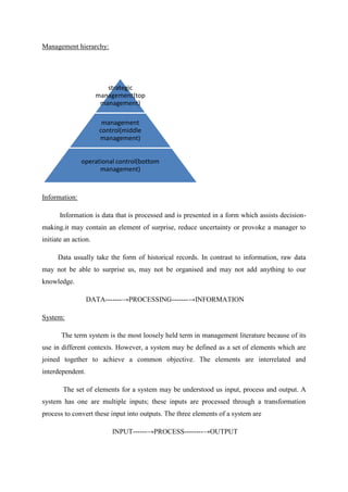 Management hierarchy:
Information:
Information is data that is processed and is presented in a form which assists decision-
making.it may contain an element of surprise, reduce uncertainty or provoke a manager to
initiate an action.
Data usually take the form of historical records. In contrast to information, raw data
may not be able to surprise us, may not be organised and may not add anything to our
knowledge.
DATA-------→PROCESSING-------→INFORMATION
System:
The term system is the most loosely held term in management literature because of its
use in different contexts. However, a system may be defined as a set of elements which are
joined together to achieve a common objective. The elements are interrelated and
interdependent.
The set of elements for a system may be understood us input, process and output. A
system has one are multiple inputs; these inputs are processed through a transformation
process to convert these input into outputs. The three elements of a system are
INPUT------→PROCESS--------→OUTPUT
strategic
management(top
management)
management
control(middle
management)
operational control(bottom
management)
 
