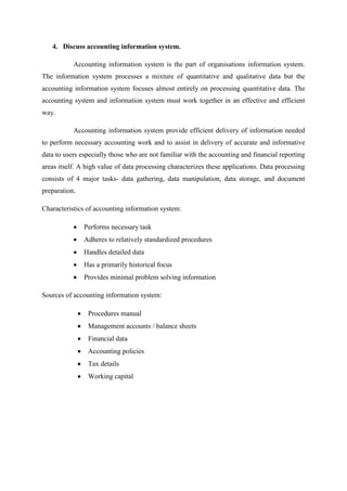 4. Discuss accounting information system.
Accounting information system is the part of organisations information system.
The information system processes a mixture of quantitative and qualitative data but the
accounting information system focuses almost entirely on processing quantitative data. The
accounting system and information system must work together in an effective and efficient
way.
Accounting information system provide efficient delivery of information needed
to perform necessary accounting work and to assist in delivery of accurate and informative
data to users especially those who are not familiar with the accounting and financial reporting
areas itself. A high value of data processing characterizes these applications. Data processing
consists of 4 major tasks- data gathering, data manipulation, data storage, and document
preparation.
Characteristics of accounting information system:
Performs necessary task
Adheres to relatively standardized procedures
Handles detailed data
Has a primarily historical focus
Provides minimal problem solving information
Sources of accounting information system:
Procedures manual
Management accounts / balance sheets
Financial data
Accounting policies
Tax details
Working capital
 